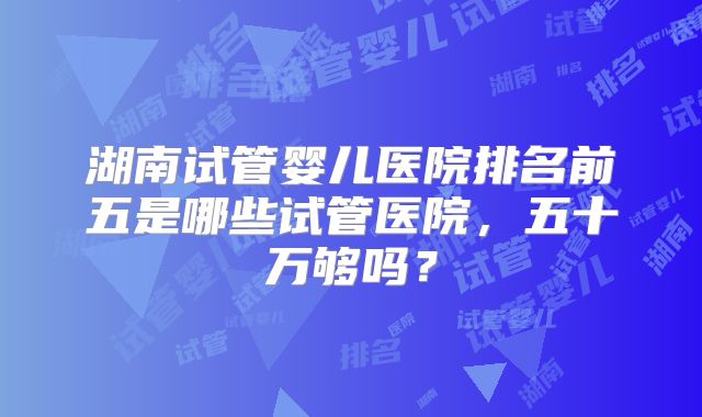 湖南试管婴儿医院排名前五是哪些试管医院，五十万够吗？