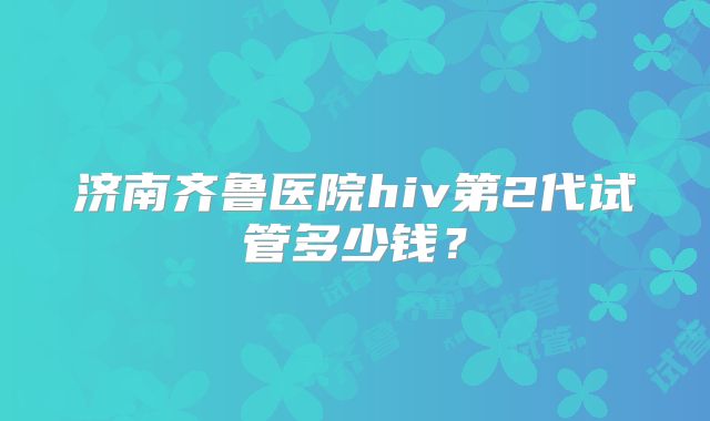 济南齐鲁医院hiv第2代试管多少钱?