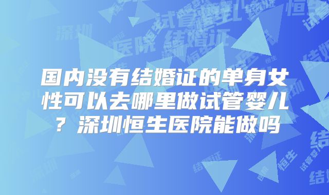 国内没有结婚证的单身女性可以去哪里做试管婴儿?深圳恒生医院能做吗