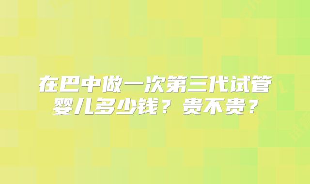 在巴中做一次第三代试管婴儿多少钱？贵不贵？