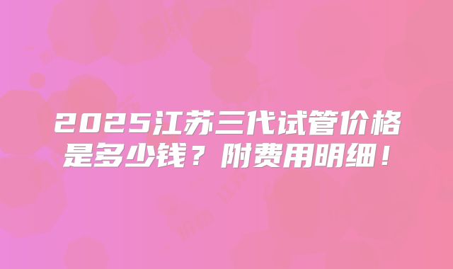 2025江苏三代试管价格是多少钱？附费用明细！
