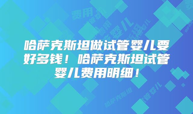 哈萨克斯坦做试管婴儿要好多钱！哈萨克斯坦试管婴儿费用明细！