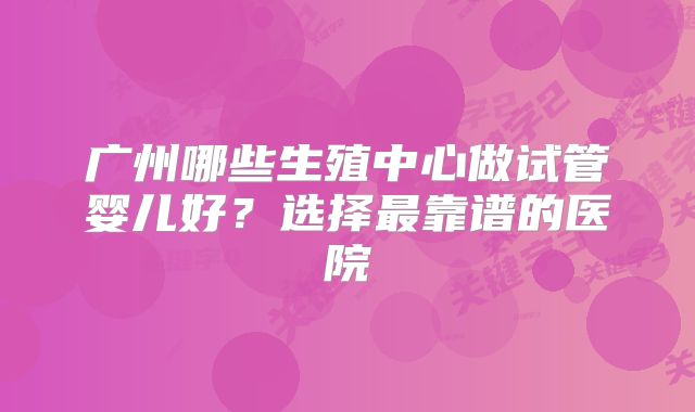 广州哪些生殖中心做试管婴儿好?选择最靠谱的医院