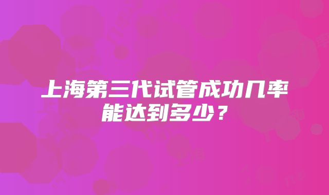 上海第三代试管成功几率能达到多少？