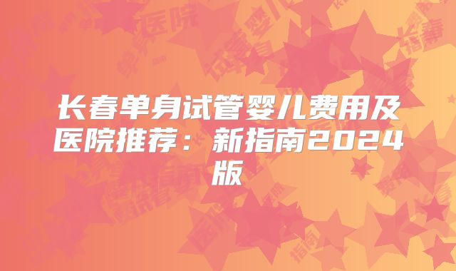 长春单身试管婴儿费用及医院推荐：新指南2024版