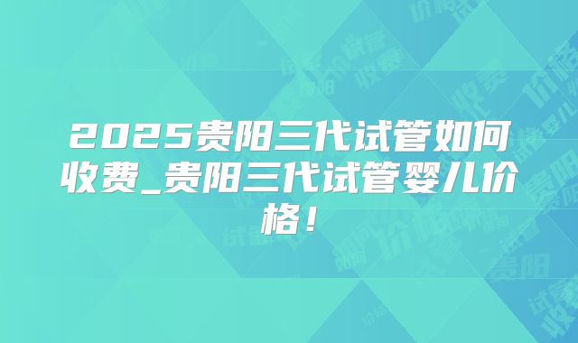 2025贵阳三代试管如何收费_贵阳三代试管婴儿价格!