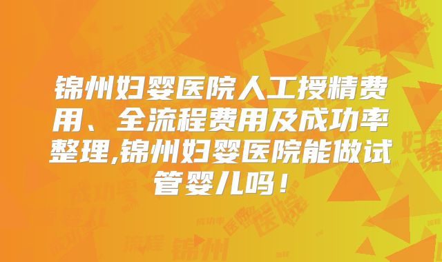 锦州妇婴医院人工授精费用、全流程费用及成功率整理,锦州妇婴医院能做试管婴儿吗！