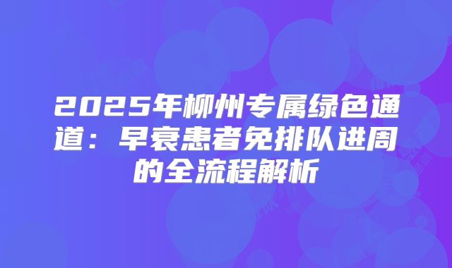 2025年柳州专属绿色通道：早衰患者免排队进周的全流程解析