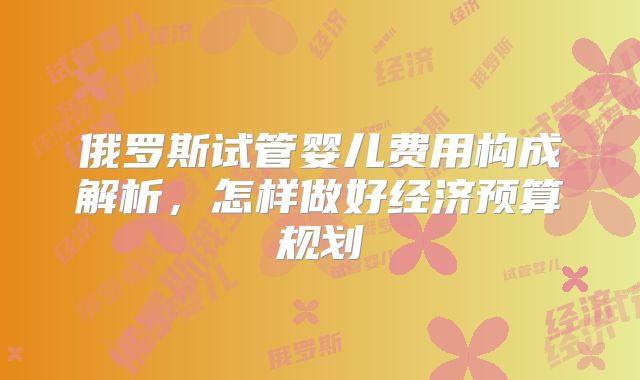 俄罗斯试管婴儿费用构成解析,怎样做好经济预算规划