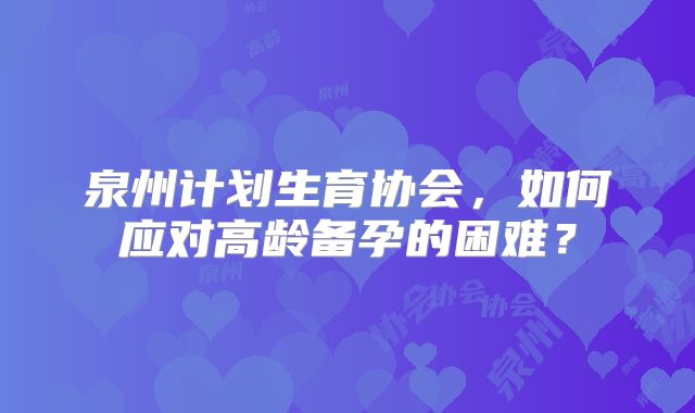 泉州计划生育协会，如何应对高龄备孕的困难？