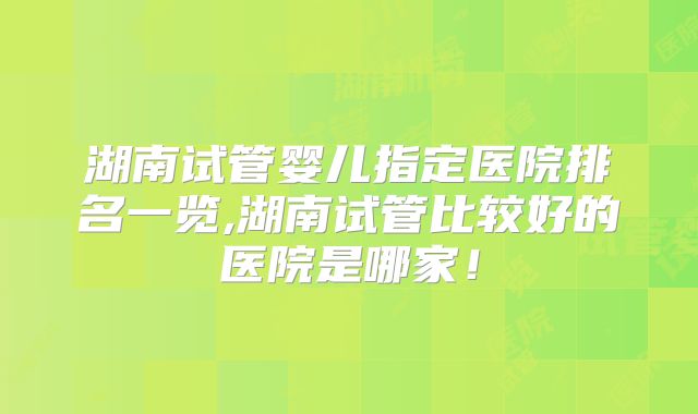 湖南试管婴儿指定医院排名一览,湖南试管比较好的医院是哪家！
