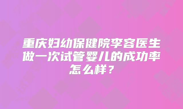 重庆妇幼保健院李容医生做一次试管婴儿的成功率怎么样？