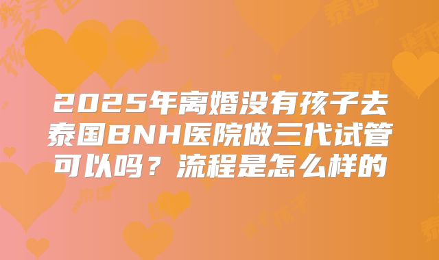 2025年离婚没有孩子去泰国BNH医院做三代试管可以吗？流程是怎么样的