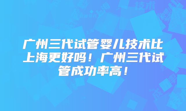 广州三代试管婴儿技术比上海更好吗！广州三代试管成功率高！