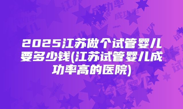 2025江苏做个试管婴儿要多少钱(江苏试管婴儿成功率高的医院)