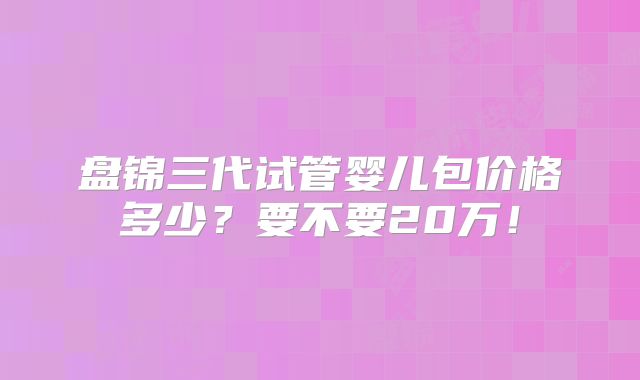 盘锦三代试管婴儿包价格多少？要不要20万！