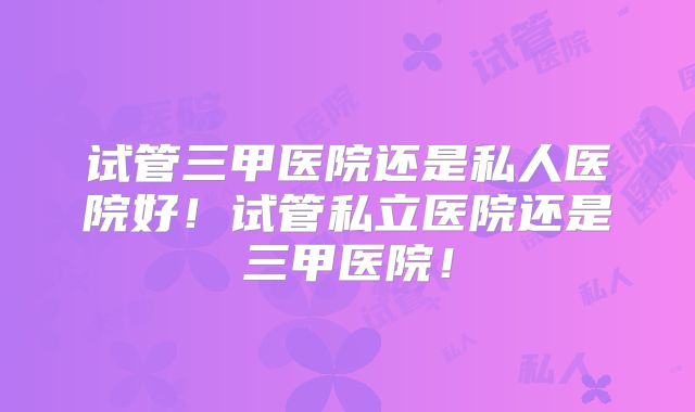 试管三甲医院还是私人医院好！试管私立医院还是三甲医院！