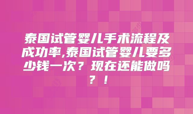 泰国试管婴儿手术流程及成功率,泰国试管婴儿要多少钱一次？现在还能做吗？！