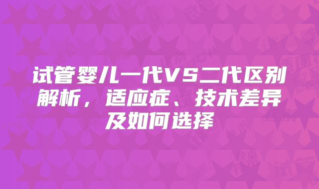 试管婴儿一代VS二代区别解析，适应症、技术差异及如何选择