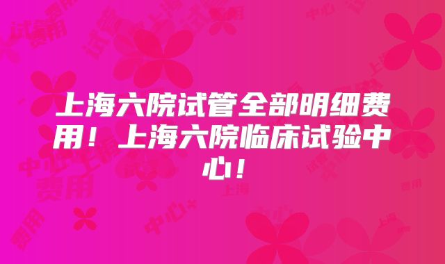 上海六院试管全部明细费用！上海六院临床试验中心！