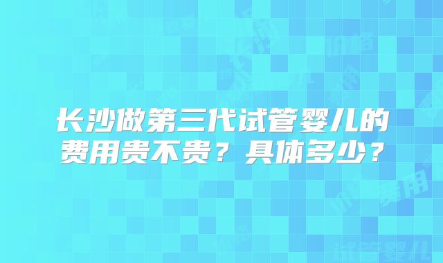 长沙做第三代试管婴儿的费用贵不贵？具体多少？
