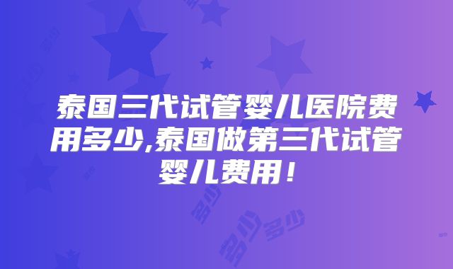 泰国三代试管婴儿医院费用多少,泰国做第三代试管婴儿费用！