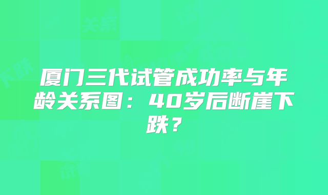 厦门三代试管成功率与年龄关系图：40岁后断崖下跌？