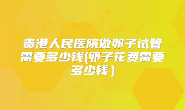贵港人民医院做卵子试管需要多少钱(卵子花费需要多少钱)