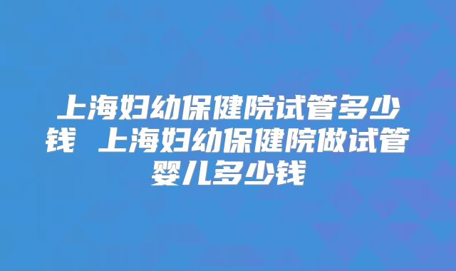 上海妇幼保健院试管多少钱 上海妇幼保健院做试管婴儿多少钱