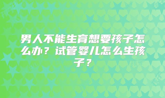 男人不能生育想要孩子怎么办？试管婴儿怎么生孩子？