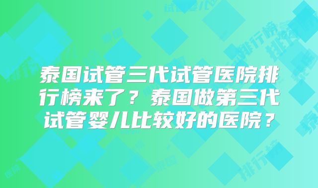泰国试管三代试管医院排行榜来了？泰国做第三代试管婴儿比较好的医院？