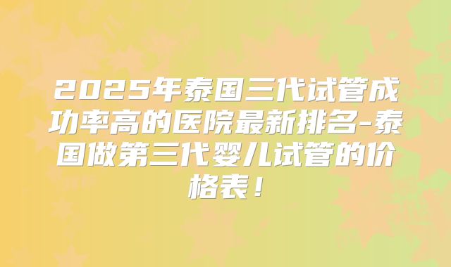 2025年泰国三代试管成功率高的医院最新排名-泰国做第三代婴儿试管的价格表！