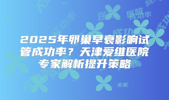 2025年卵巢早衰影响试管成功率？天津爱维医院专家解析提升策略