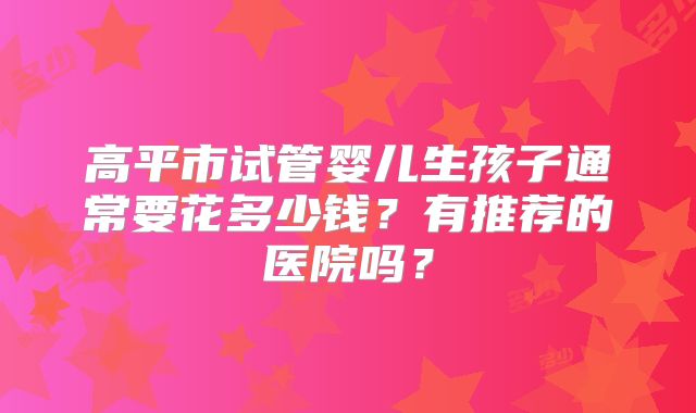 高平市试管婴儿生孩子通常要花多少钱?有推荐的医院吗?