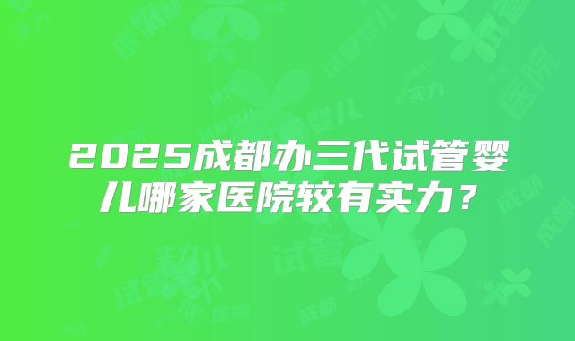2025成都办三代试管婴儿哪家医院较有实力？