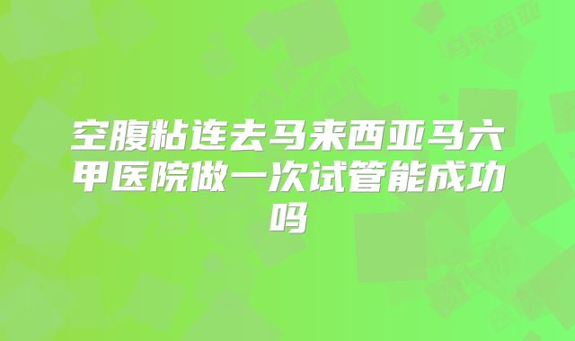 空腹粘连去马来西亚马六甲医院做一次试管能成功吗