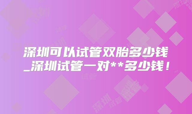 深圳可以试管双胎多少钱_深圳试管一对**多少钱!