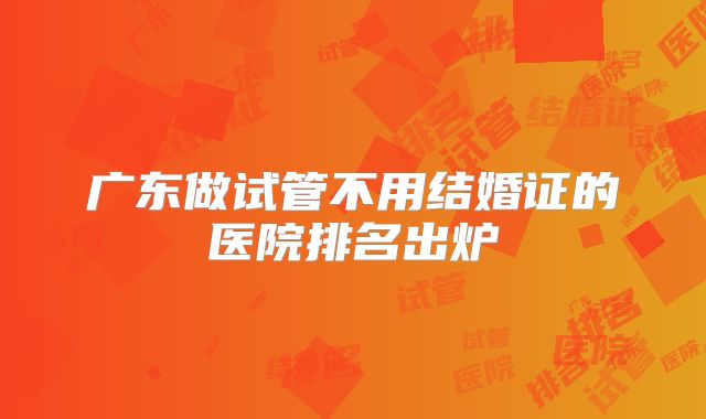 广东做试管不用结婚证的医院排名出炉