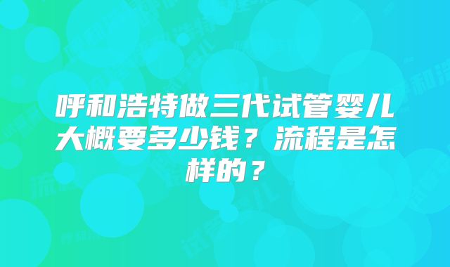 呼和浩特做三代试管婴儿大概要多少钱?流程是怎样的?