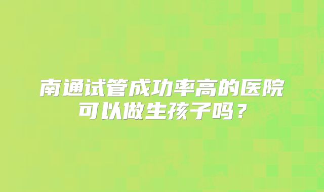 南通试管成功率高的医院可以做生孩子吗？