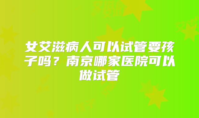 女艾滋病人可以试管要孩子吗？南京哪家医院可以做试管
