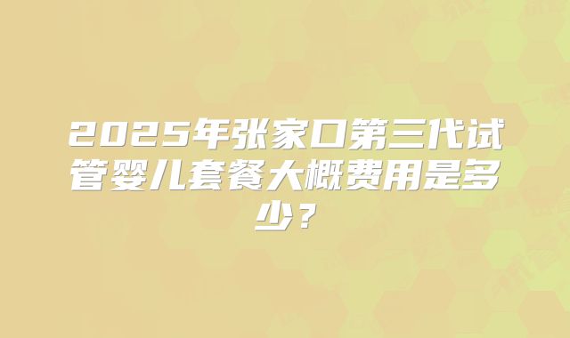 2025年张家口第三代试管婴儿套餐大概费用是多少？
