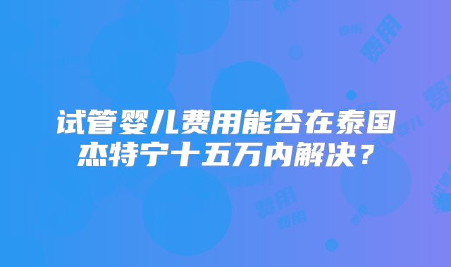 试管婴儿费用能否在泰国杰特宁十五万内解决?