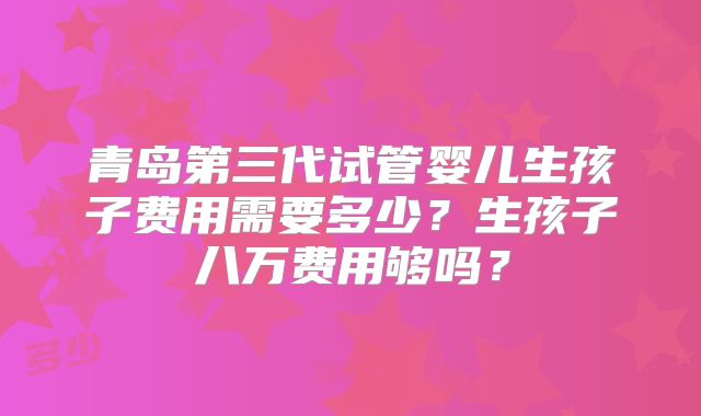 青岛第三代试管婴儿生孩子费用需要多少？生孩子八万费用够吗？