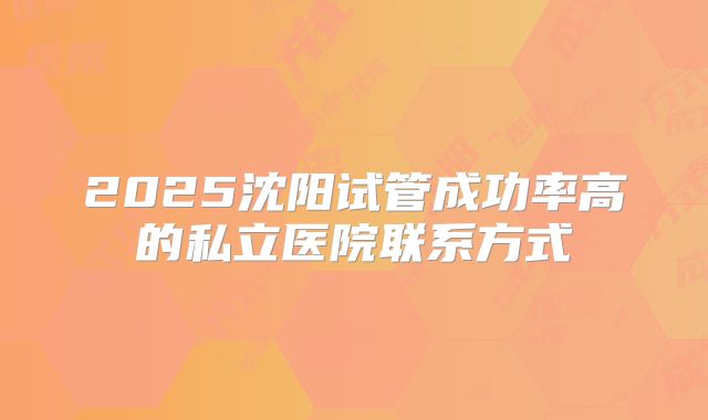 2025沈阳试管成功率高的私立医院联系方式