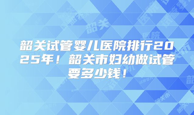 韶关试管婴儿医院排行2025年!韶关市妇幼做试管要多少钱!