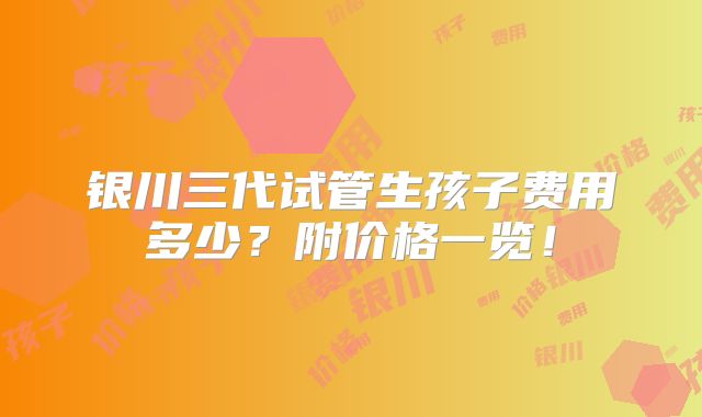 银川三代试管生孩子费用多少?附价格一览!