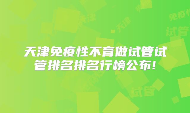 天津免疫性不育做试管试管排名排名行榜公布!