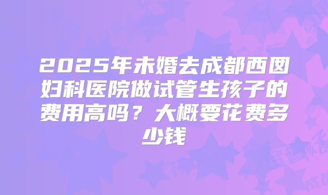 2025年未婚去成都西囡妇科医院做试管生孩子的费用高吗？大概要花费多少钱