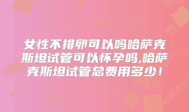 女性不排卵可以吗哈萨克斯坦试管可以怀孕吗,哈萨克斯坦试管总费用多少！